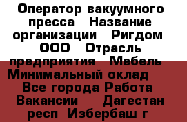 Оператор вакуумного пресса › Название организации ­ Ригдом, ООО › Отрасль предприятия ­ Мебель › Минимальный оклад ­ 1 - Все города Работа » Вакансии   . Дагестан респ.,Избербаш г.